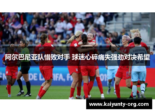 阿尔巴尼亚队惜败对手 球迷心碎痛失强劲对决希望