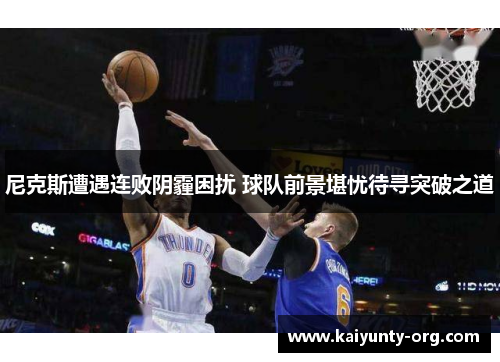 尼克斯遭遇连败阴霾困扰 球队前景堪忧待寻突破之道