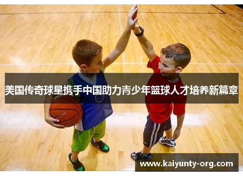 美国传奇球星携手中国助力青少年篮球人才培养新篇章