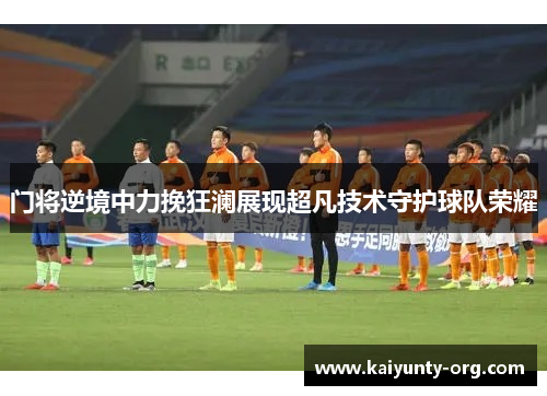 门将逆境中力挽狂澜展现超凡技术守护球队荣耀