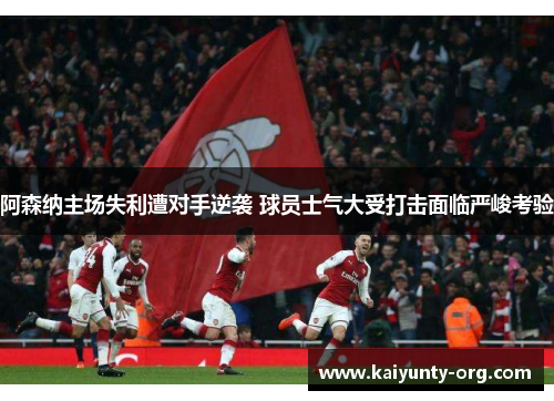 阿森纳主场失利遭对手逆袭 球员士气大受打击面临严峻考验