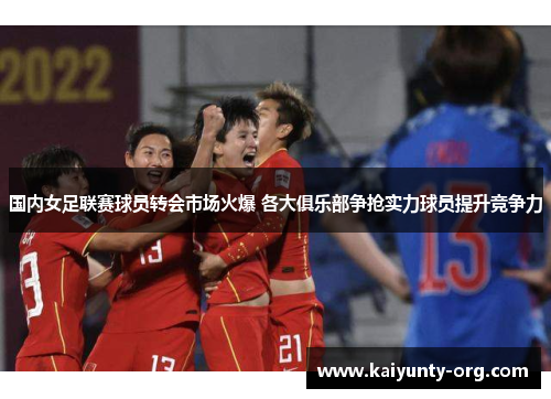 国内女足联赛球员转会市场火爆 各大俱乐部争抢实力球员提升竞争力